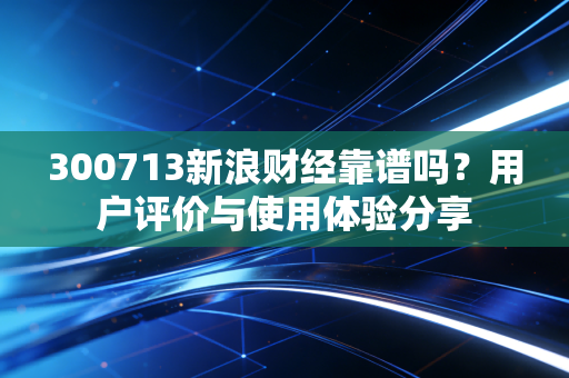 300713新浪财经靠谱吗？用户评价与使用体验分享