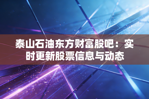 泰山石油东方财富股吧:实时更新股票信息与动态