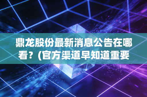 鼎龙股份最新消息公告在哪看？(官方渠道早知道重要动态)