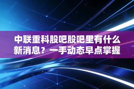 中联重科股吧股吧里有什么新消息?一手动态早点掌握!