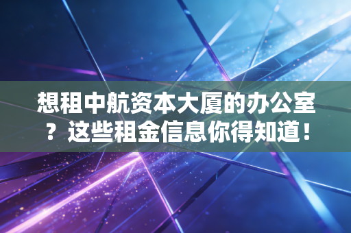 想租中航资本大厦的办公室？这些租金信息你得知道！