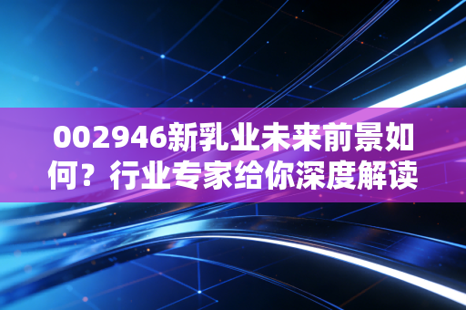 002946新乳业未来前景如何？行业专家给你深度解读！