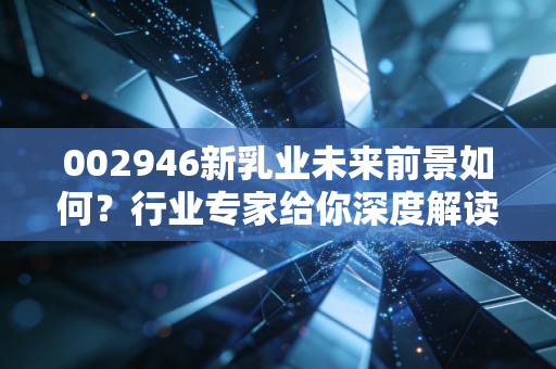 002946新乳业未来前景如何？行业专家给你深度解读！