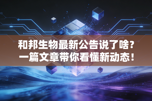 和邦生物最新公告说了啥？一篇文章带你看懂新动态！