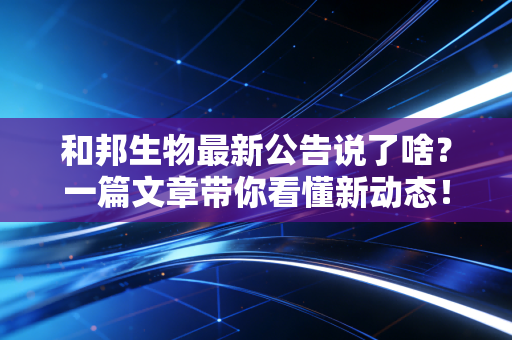 和邦生物最新公告说了啥？一篇文章带你看懂新动态！