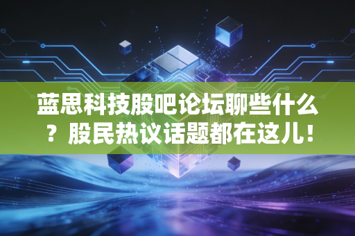 蓝思科技股吧论坛聊些什么？股民热议话题都在这儿！