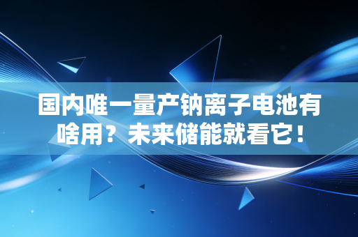 国内唯一量产钠离子电池有啥用？未来储能就看它！