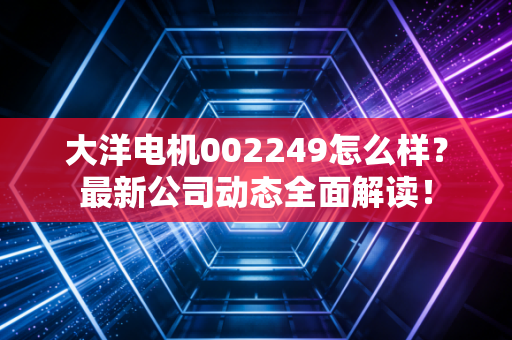 大洋电机002249怎么样？最新公司动态全面解读！