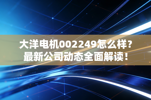 大洋电机002249怎么样？最新公司动态全面解读！