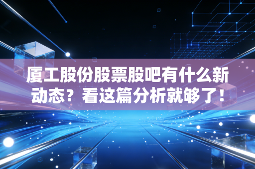 厦工股份股票股吧有什么新动态？看这篇分析就够了！