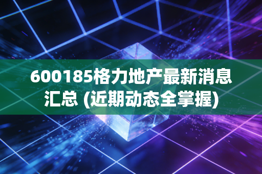 600185格力地产最新消息汇总 (近期动态全掌握)