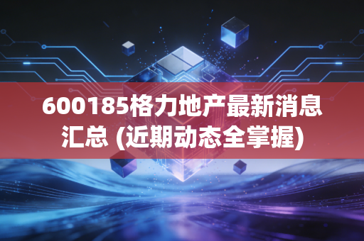 600185格力地产最新消息汇总 (近期动态全掌握)