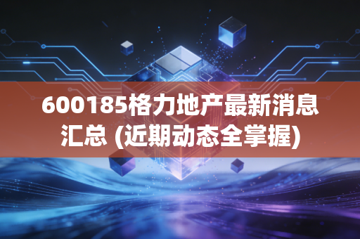 600185格力地产最新消息汇总 (近期动态全掌握)