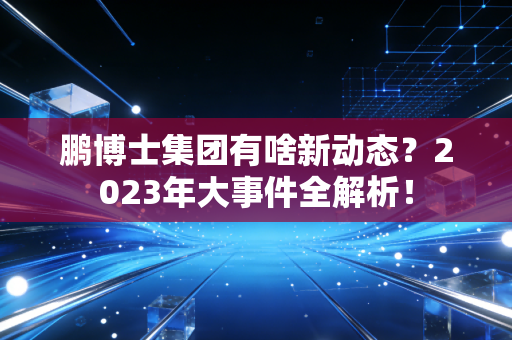 鹏博士集团有啥新动态?2023年大事件全解析!