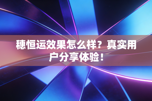 穗恒运效果怎么样?真实用户分享体验!