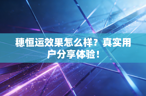穗恒运效果怎么样?真实用户分享体验!