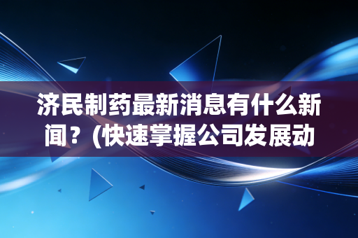济民制药最新消息有什么新闻?(快速掌握公司发展动态)
