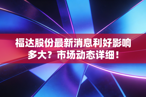 福达股份最新消息利好影响多大？市场动态详细！