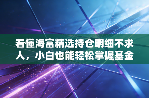 看懂海富精选持仓明细不求人，小白也能轻松掌握基金动态