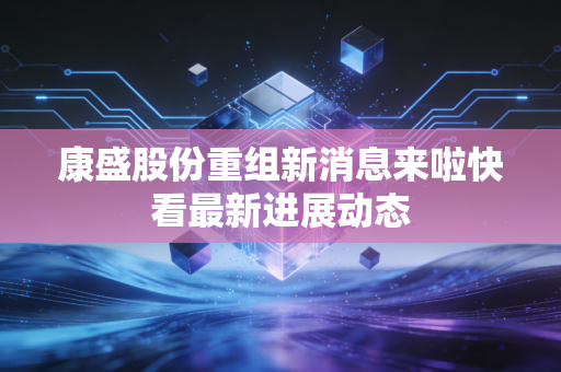 康盛股份重组新消息来啦快看最新进展动态