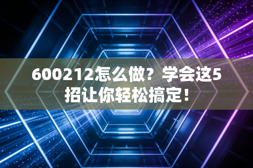 600212怎么做?学会这5招让你轻松搞定!