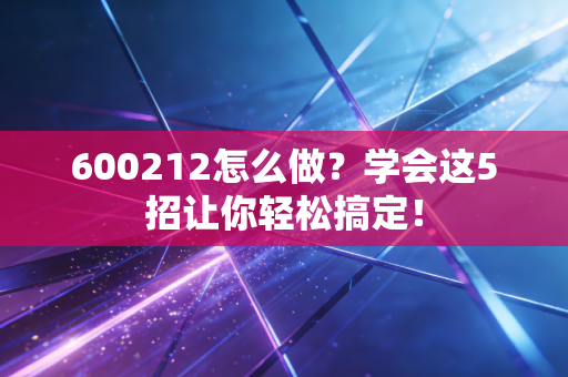 600212怎么做?学会这5招让你轻松搞定!