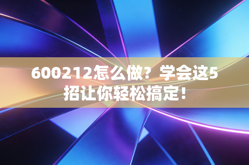 600212怎么做？学会这5招让你轻松搞定！