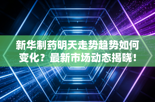 新华制药明天走势趋势如何变化？最新市场动态揭晓！