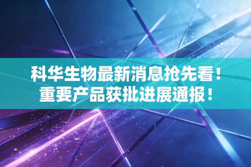 科华生物最新消息抢先看！重要产品获批进展通报！