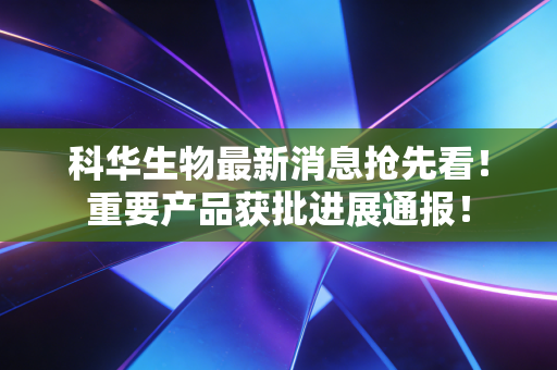 科华生物最新消息抢先看！重要产品获批进展通报！