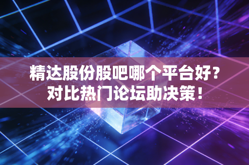 精达股份股吧哪个平台好？对比热门论坛助决策！