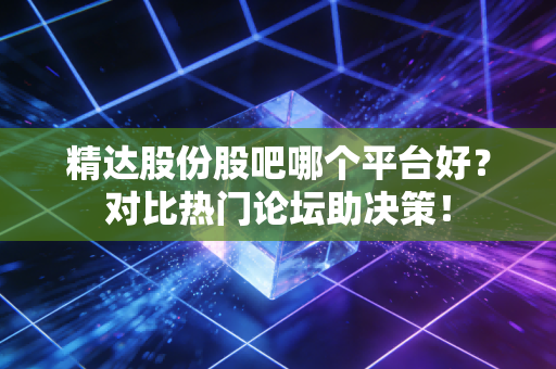 精达股份股吧哪个平台好？对比热门论坛助决策！