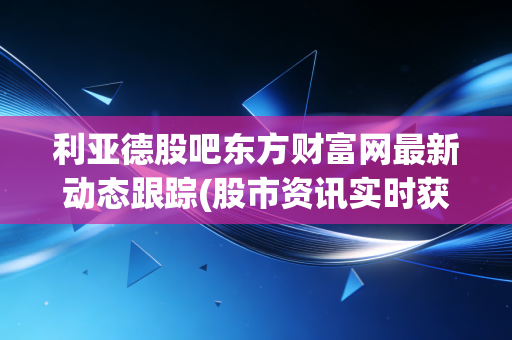 利亚德股吧东方财富网最新动态跟踪(股市资讯实时获取)