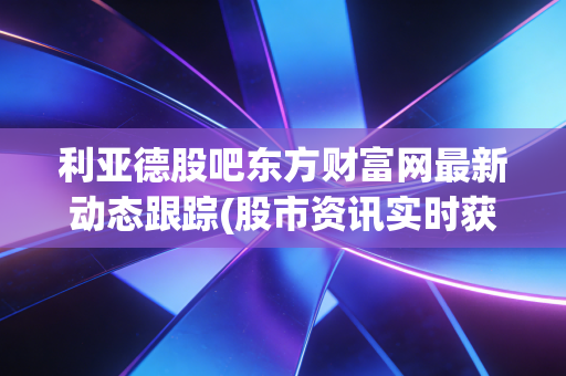 利亚德股吧东方财富网最新动态跟踪(股市资讯实时获取)
