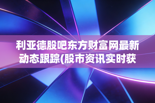 利亚德股吧东方财富网最新动态跟踪(股市资讯实时获取)