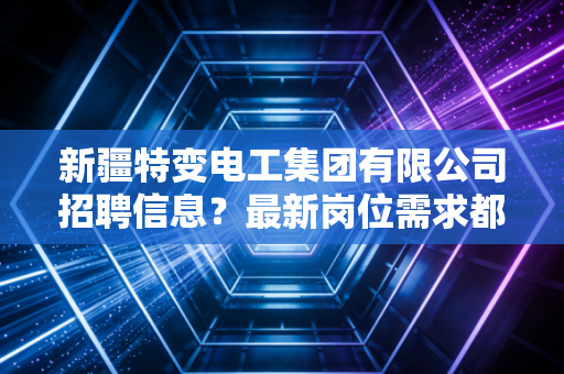 新疆特变电工集团有限公司招聘信息？最新岗位需求都在这里