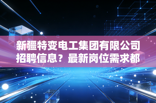 新疆特变电工集团有限公司招聘信息?最新岗位需求都在这里