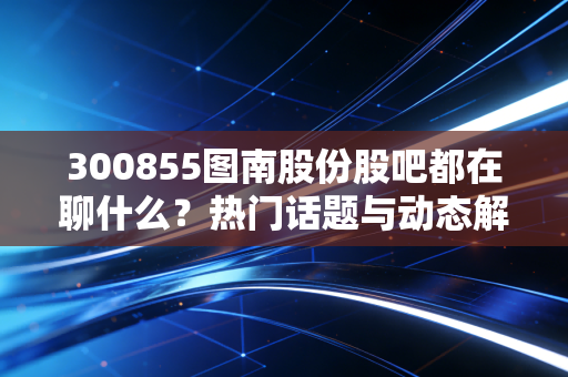 300855图南股份股吧都在聊什么?热门话题与动态解读!