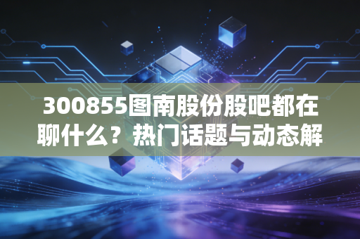 300855图南股份股吧都在聊什么?热门话题与动态解读!