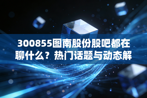 300855图南股份股吧都在聊什么?热门话题与动态解读!