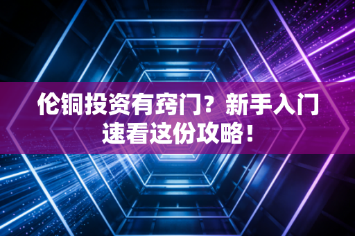 伦铜投资有窍门？新手入门速看这份攻略！