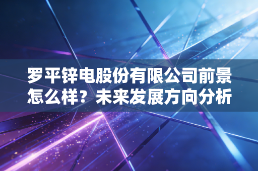 罗平锌电股份有限公司前景怎么样？未来发展方向分析预测！