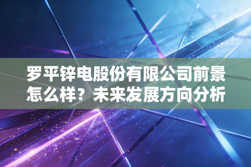 罗平锌电股份有限公司前景怎么样？未来发展方向分析预测！