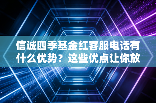 信诚四季基金红客服电话有什么优势?这些优点让你放心!