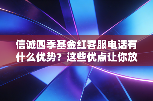 信诚四季基金红客服电话有什么优势?这些优点让你放心!