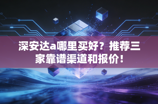 深安达a哪里买好?推荐三家靠谱渠道和报价!