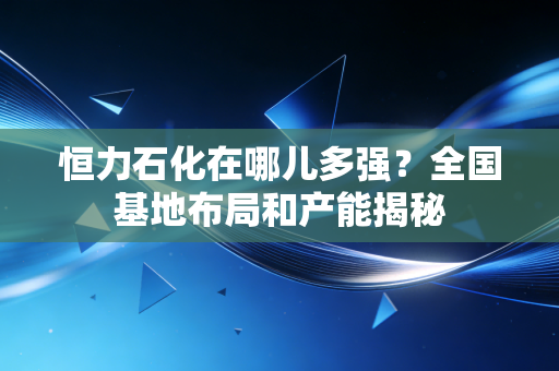 恒力石化在哪儿多强？全国基地布局和产能揭秘