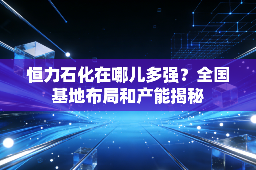 恒力石化在哪儿多强？全国基地布局和产能揭秘