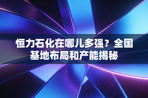 恒力石化在哪儿多强？全国基地布局和产能揭秘