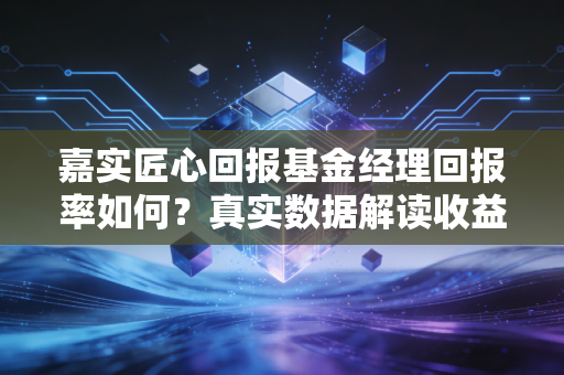 嘉实匠心回报基金经理回报率如何?真实数据解读收益表现!